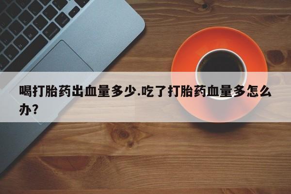 米非米索联系方式喝打胎药出血量多少.吃了打胎药血量多怎么办？
