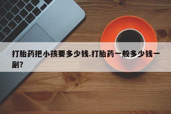 米非米索联系方式打胎药把小孩要多少钱.打胎药一般多少钱一副？