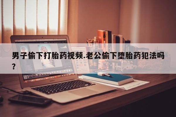 米非米索联系方式男子偷下打胎药视频.老公偷下堕胎药犯法吗？