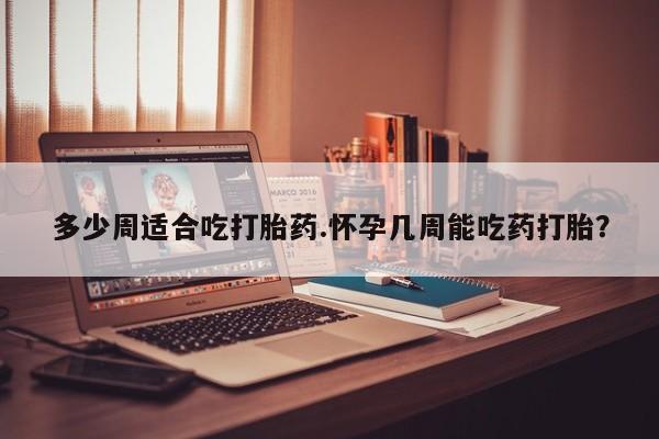 米非米索联系方式多少周适合吃打胎药.怀孕几周能吃药打胎？