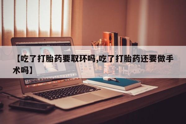米非米索联系方式【吃了打胎药要取环吗,吃了打胎药还要做手术吗】