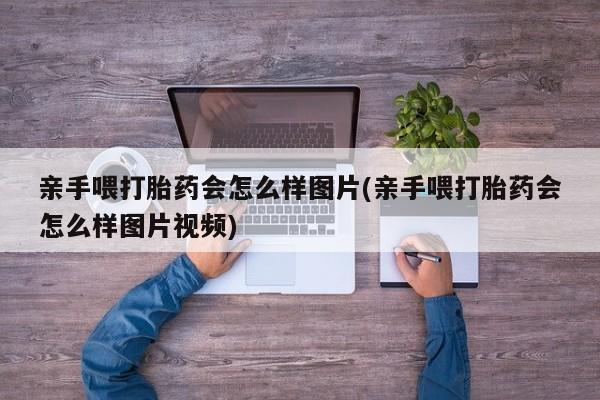 米非米索联系方式亲手喂打胎药会怎么样图片(亲手喂打胎药会怎么样图片视频)