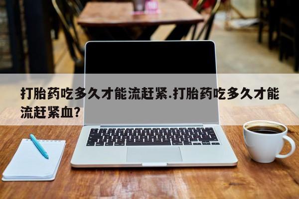 米非米索联系方式打胎药吃多久才能流赶紧.打胎药吃多久才能流赶紧血？