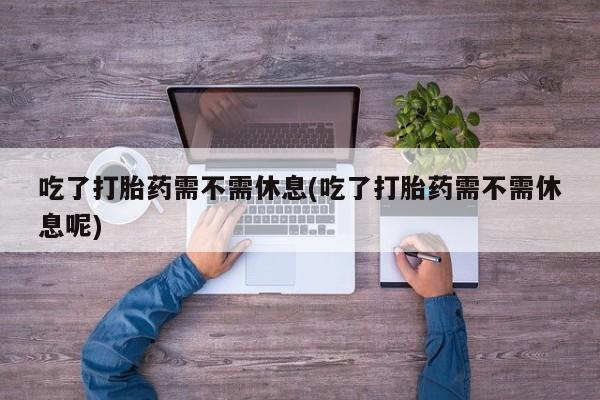 米非米索联系方式吃了打胎药需不需休息(吃了打胎药需不需休息呢)