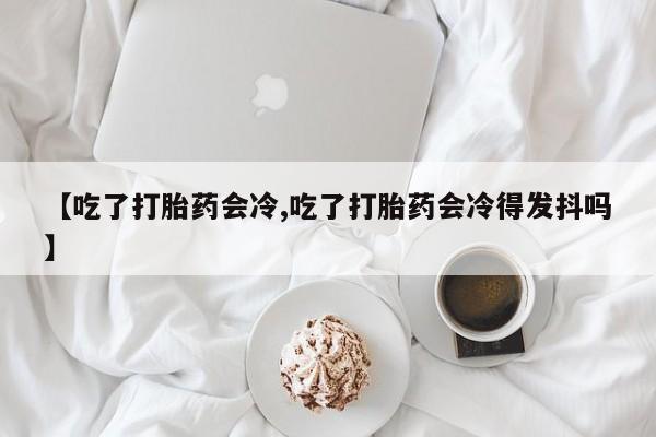 米非米索联系方式【吃了打胎药会冷,吃了打胎药会冷得发抖吗】