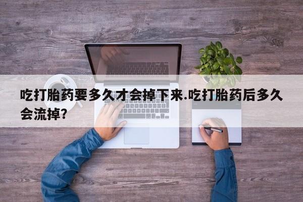 米非米索联系方式吃打胎药要多久才会掉下来.吃打胎药后多久会流掉？