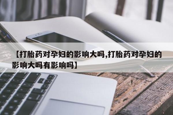 米非米索联系方式【打胎药对孕妇的影响大吗,打胎药对孕妇的影响大吗有影响吗】