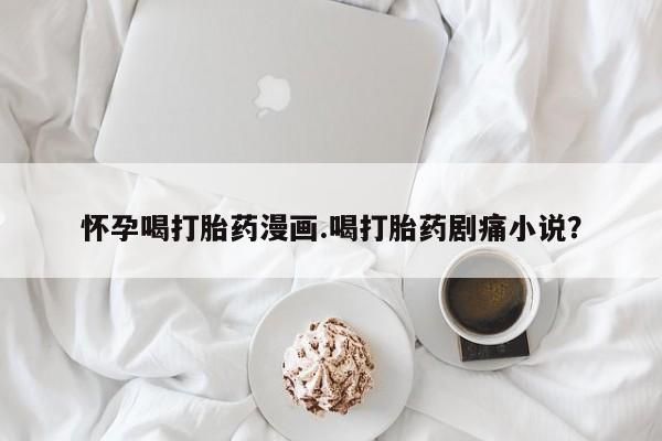 米非米索联系方式怀孕喝打胎药漫画.喝打胎药剧痛小说？