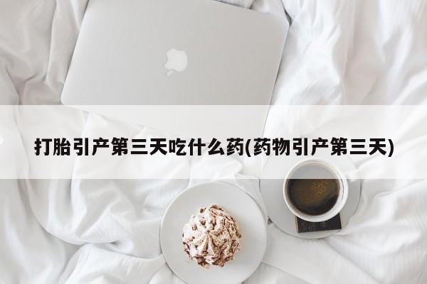 米非米索联系方式打胎引产第三天吃什么药(药物引产第三天)