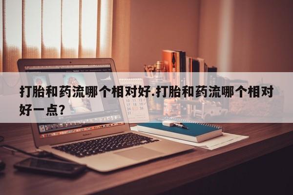 米非米索联系方式打胎和药流哪个相对好.打胎和药流哪个相对好一点？