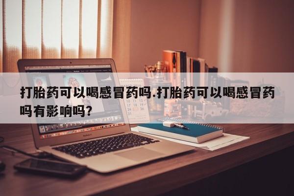 米非米索联系方式打胎药可以喝感冒药吗.打胎药可以喝感冒药吗有影响吗？
