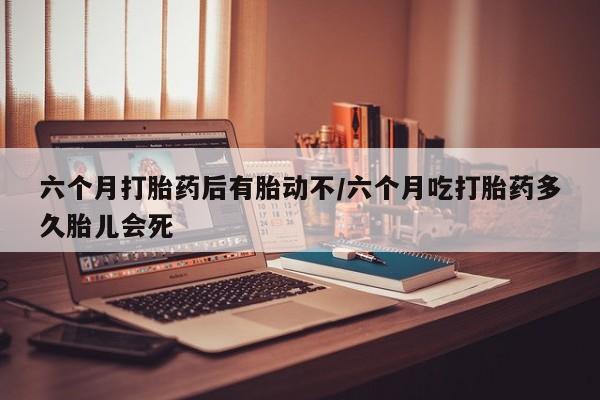 米非米索联系方式六个月打胎药后有胎动不/六个月吃打胎药多久胎儿会死