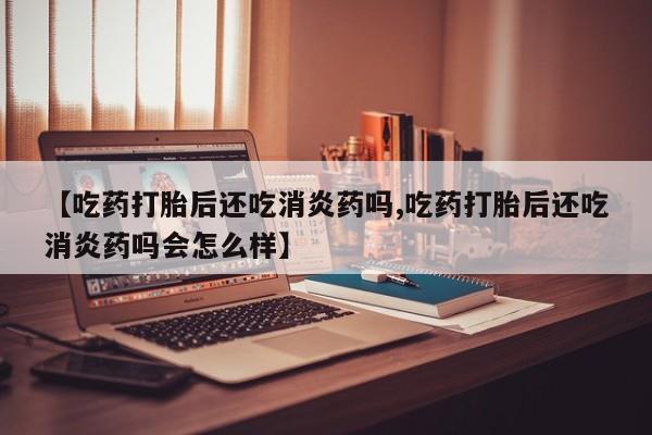 米非米索联系方式【吃药打胎后还吃消炎药吗,吃药打胎后还吃消炎药吗会怎么样】