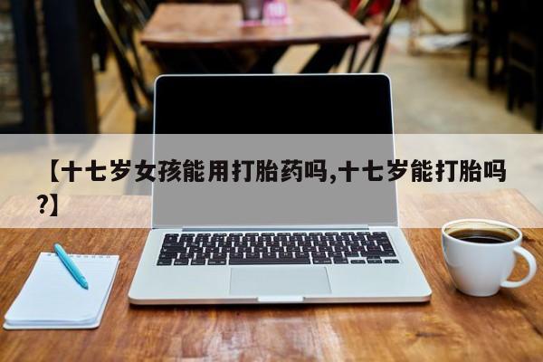 米非米索联系方式【十七岁女孩能用打胎药吗,十七岁能打胎吗?】