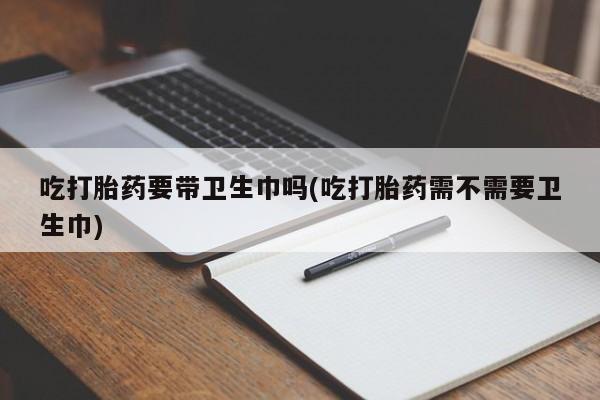 米非米索联系方式吃打胎药要带卫生巾吗(吃打胎药需不需要卫生巾)