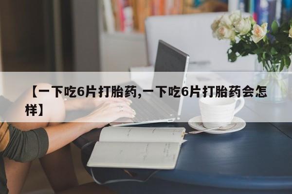米非米索联系方式【一下吃6片打胎药,一下吃6片打胎药会怎样】