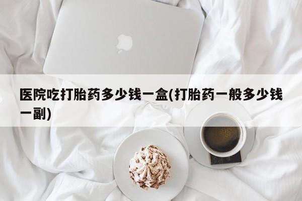 米非米索联系方式医院吃打胎药多少钱一盒(打胎药一般多少钱一副)