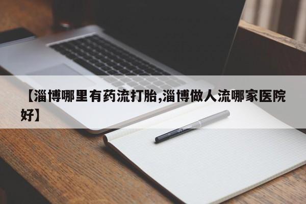 米非米索联系方式【淄博哪里有药流打胎,淄博做人流哪家医院好】