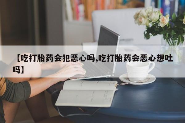 米非米索联系方式【吃打胎药会犯恶心吗,吃打胎药会恶心想吐吗】