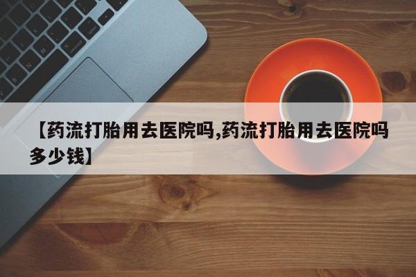 米非米索联系方式【药流打胎用去医院吗,药流打胎用去医院吗多少钱】