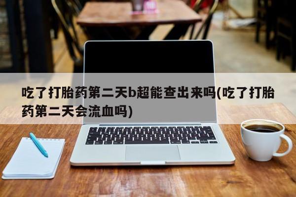 米非米索联系方式吃了打胎药第二天b超能查出来吗(吃了打胎药第二天会流血吗)