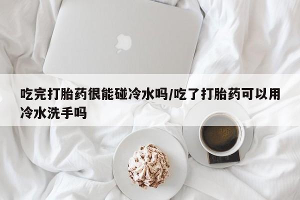 米非米索联系方式吃完打胎药很能碰冷水吗/吃了打胎药可以用冷水洗手吗