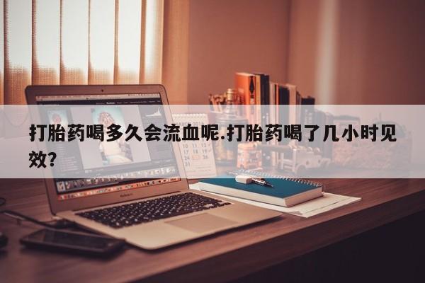 米非米索联系方式打胎药喝多久会流血呢.打胎药喝了几小时见效？