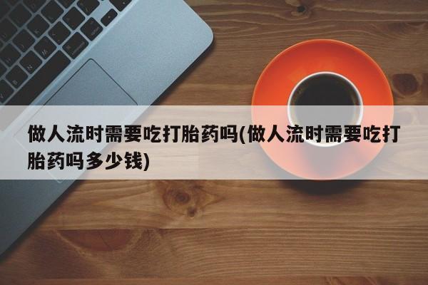 米非米索联系方式做人流时需要吃打胎药吗(做人流时需要吃打胎药吗多少钱)