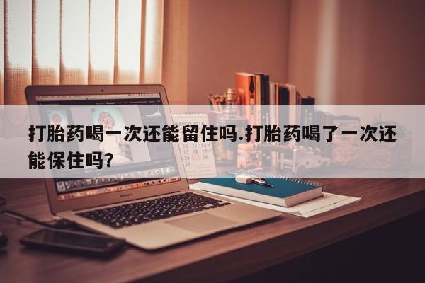 米非米索联系方式打胎药喝一次还能留住吗.打胎药喝了一次还能保住吗？