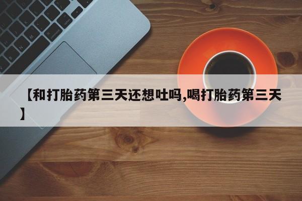 米非米索联系方式【和打胎药第三天还想吐吗,喝打胎药第三天】