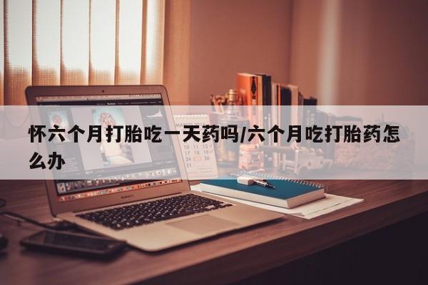 米非米索联系方式怀六个月打胎吃一天药吗/六个月吃打胎药怎么办