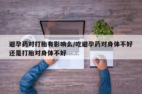 米非米索联系方式避孕药对打胎有影响么/吃避孕药对身体不好还是打胎对身体不好