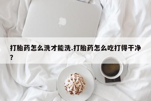 米非米索联系方式打胎药怎么洗才能洗.打胎药怎么吃打得干净？