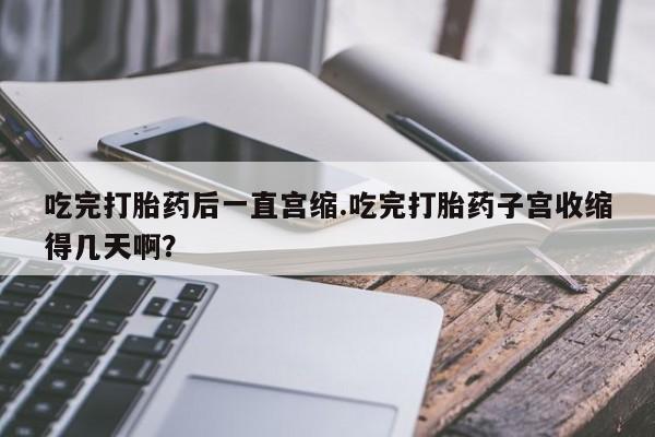 米非米索联系方式吃完打胎药后一直宫缩.吃完打胎药子宫收缩得几天啊？