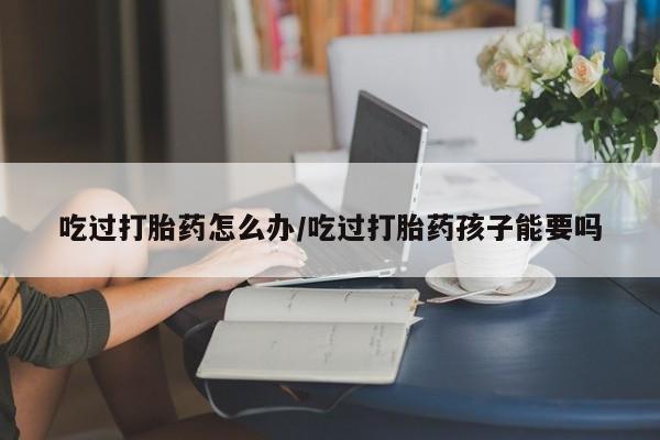 米非米索联系方式吃过打胎药怎么办/吃过打胎药孩子能要吗