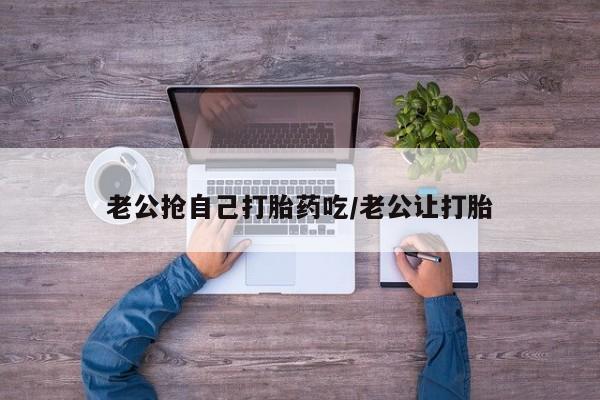 米非米索联系方式老公抢自己打胎药吃/老公让打胎