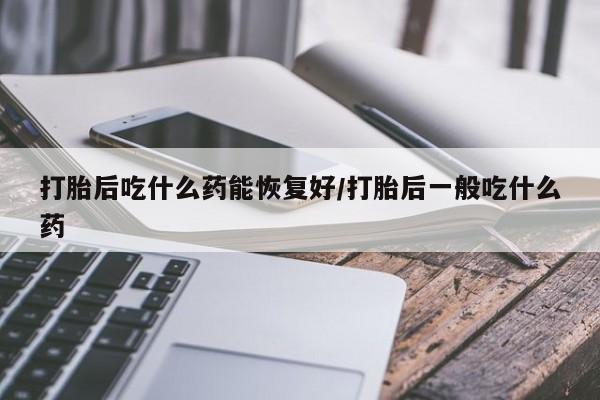 米非米索联系方式打胎后吃什么药能恢复好/打胎后一般吃什么药