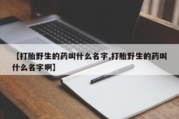 米非米索联系方式【打胎野生的药叫什么名字,打胎野生的药叫什么名字啊】