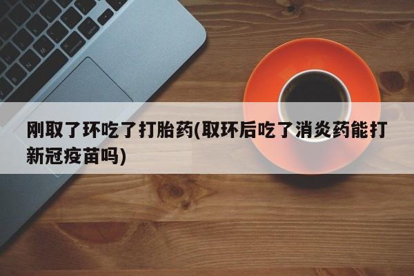 米非米索联系方式刚取了环吃了打胎药(取环后吃了消炎药能打新冠疫苗吗)