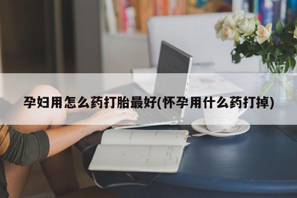 米非米索联系方式孕妇用怎么药打胎最好(怀孕用什么药打掉)