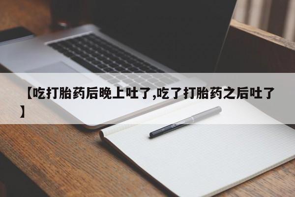 米非米索联系方式【吃打胎药后晚上吐了,吃了打胎药之后吐了】